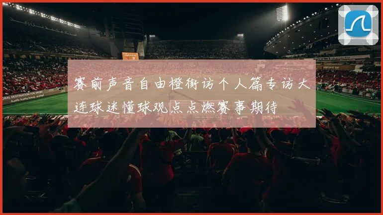 赛前声音自由橙街访个人篇专访大连球迷懂球观点点燃赛事期待