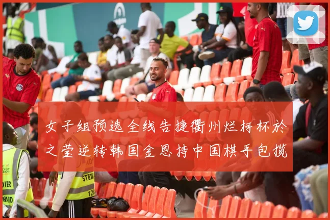女子组预选全线告捷衢州烂柯杯於之莹逆转韩国金恩持中国棋手包揽出线