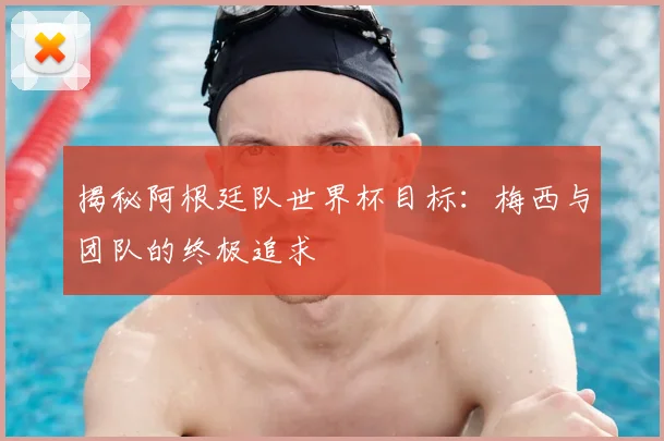 揭秘阿根廷队世界杯目标：梅西与团队的终极追求