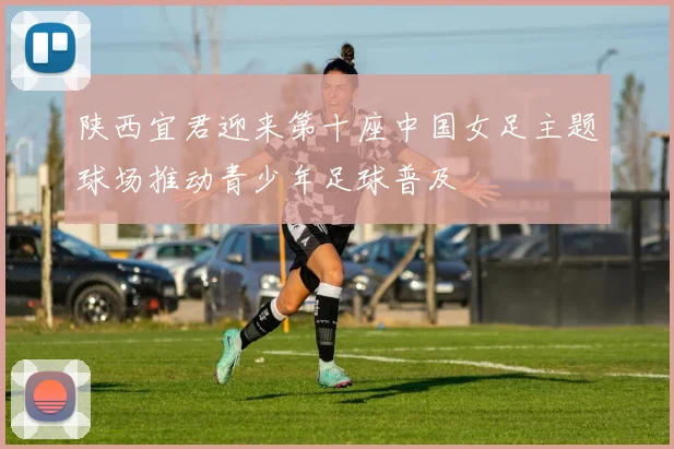 陕西宜君迎来第十座中国女足主题球场推动青少年足球普及